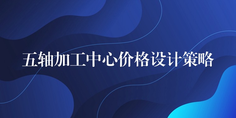 五轴加工中心价格设计策略