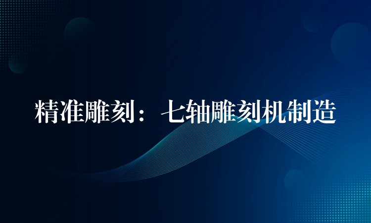 精准雕刻：七轴雕刻机制造