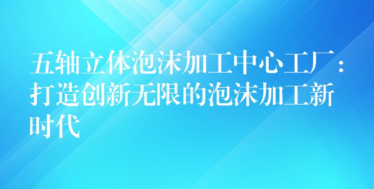 五轴立体泡沫加工中心工厂：打造创新无限的泡沫加工新时代