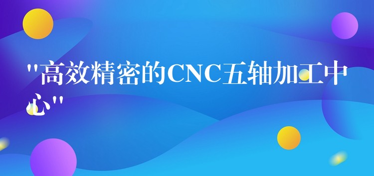 “高效精密的CNC五轴加工中心”