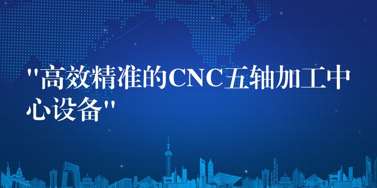 “高效精准的CNC五轴加工中心设备”