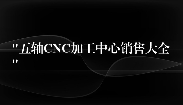 “五轴CNC加工中心销售大全”