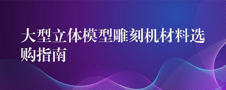 大型立体模型雕刻机材料选购指南
