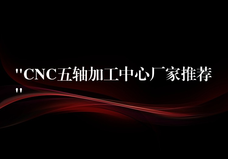“CNC五轴加工中心厂家推荐”